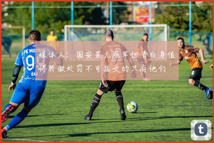 媒体人：国安虽无冠军但清白身值得骄傲处罚不可接受的只有他们