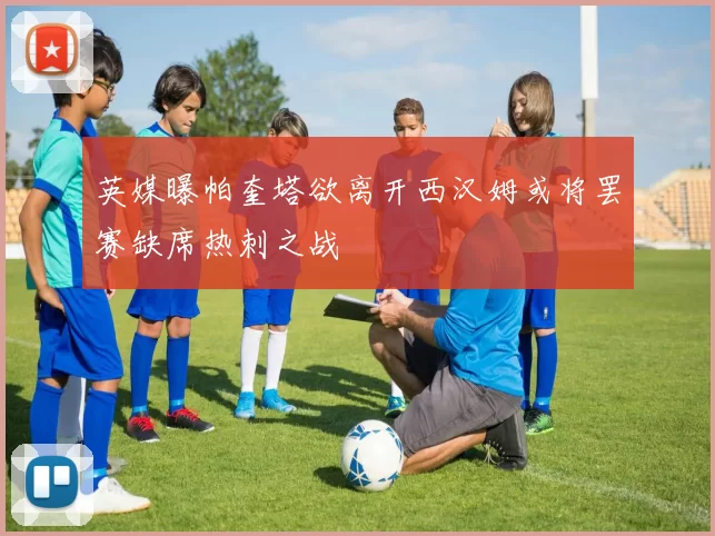 英媒曝帕奎塔欲离开西汉姆或将罢赛缺席热刺之战
