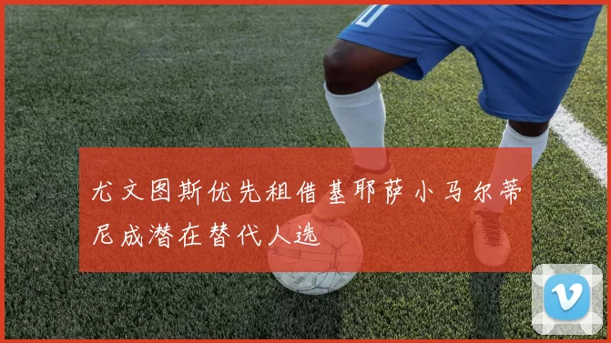 尤文图斯优先租借基耶萨小马尔蒂尼成潜在替代人选