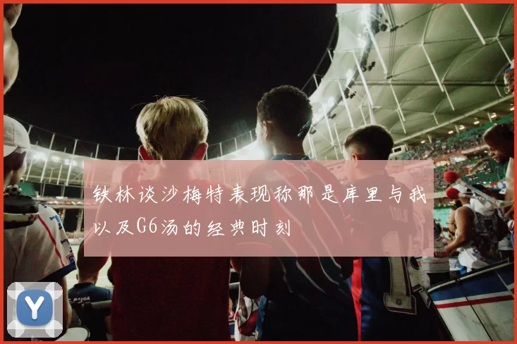 铁林谈沙梅特表现称那是库里与我以及G6汤的经典时刻