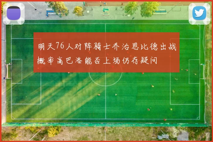 明天76人对阵骑士乔治恩比德出战概率高巴洛能否上场仍存疑问