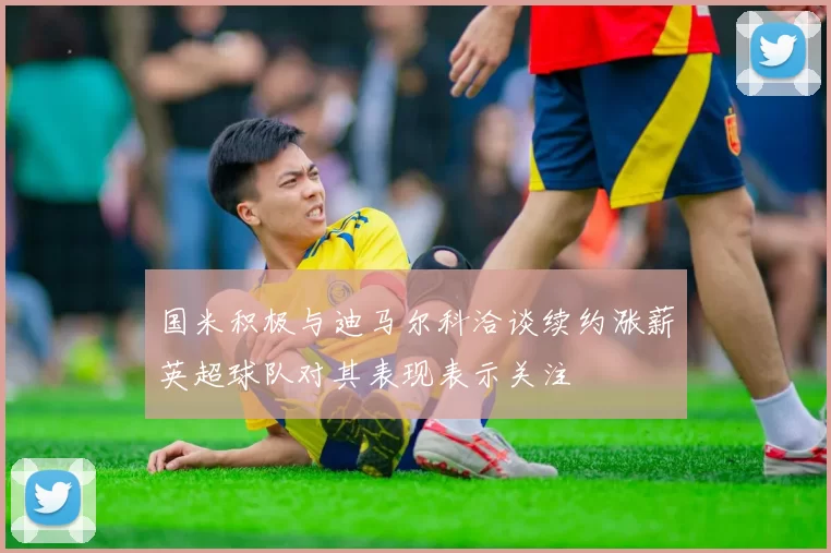 国米积极与迪马尔科洽谈续约涨薪英超球队对其表现表示关注