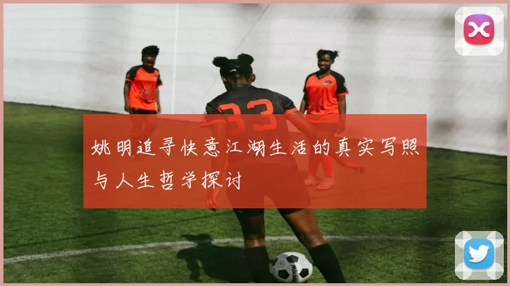 姚明追寻快意江湖生活的真实写照与人生哲学探讨
