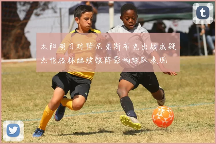 太阳明日对阵尼克斯布克出战成疑杰伦格林继续缺阵影响球队表现